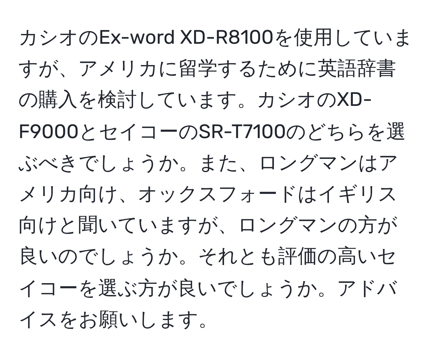 カシオのEx-word XD-R8100を使用していますが、アメリカに留学するために英語辞書の購入を検討しています。カシオのXD-F9000とセイコーのSR-T7100のどちらを選ぶべきでしょうか。また、ロングマンはアメリカ向け、オックスフォードはイギリス向けと聞いていますが、ロングマンの方が良いのでしょうか。それとも評価の高いセイコーを選ぶ方が良いでしょうか。アドバイスをお願いします。