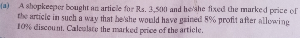 A shopkeeper bought an article for Rs. 3,500 and he/she fixed the marked price of 
the article in such a way that he/she would have gained 8% profit after allowing
10% discount. Calculate the marked price of the article.