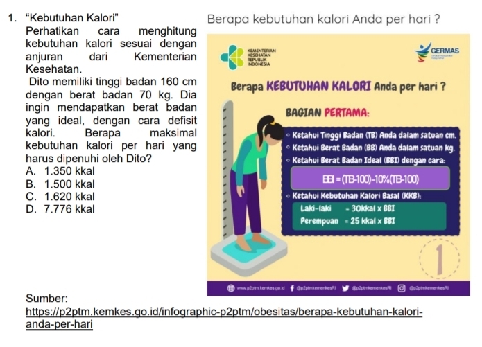 “Kebutuhan Kalori” Berapa kebutuhan kalori Anda per hari ?
Perhatikan cara menghitung
kebutuhan kalori sesuai dengan KEMENTERSAN GERMAS
anjuran dari Kementerian KESEHATAN
Kesehatan. INDONESUA REPUBLIK
Dito memiliki tinggi badan 160 cm
dengan berat badan 70 kg. Dia Berapa KEBUTUHAN KALORI Anda per hari ?
ingin mendapatkan berat badan BAGIAN PERTAMA:
yang ideal, dengan cara defisit
kalori. Berapa maksimal ∘ Ketahui Tinggi Badan (TB) Anda dalam satuan cm
kebutuhan kalori per hari yang * Ketahui Berat Badan (BB) Anda dalam satuan kg.
harus dipenuhi oleh Dito? ∘ Ketahui Berat Badan Ideal (BBI) dengan cara:
A. 1.350 kkal
B. 1.500 kkal
BB=(TB-100)-10% (TB-100)
C. 1.620 kkal * Ketahui Kebutuhan Kalori Basal (KKB):
D. 7.776 kkal Laki-1aki =30kkal* 881
Perempuan =25kkal* 881
www.p2ptm.kemkes.go.id @p2ptmkemenkesR1 @p2ptmkemenkesR @c2ptmkemenkesR
Sumber:
https://p2ptm.kemkes.go.id/infographic-p2ptm/obesitas/berapa-kebutuhan-kalori-
anda-per-hari