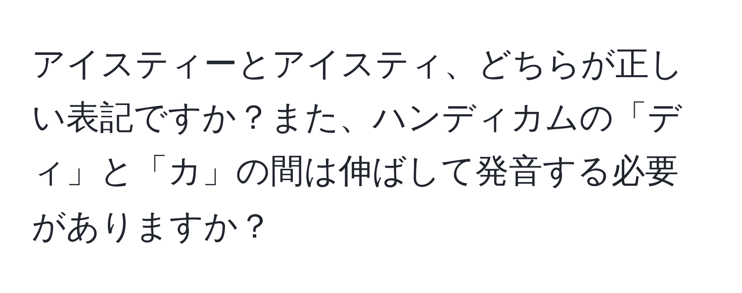 アイスティーとアイスティ、どちらが正しい表記ですか？また、ハンディカムの「ディ」と「カ」の間は伸ばして発音する必要がありますか？