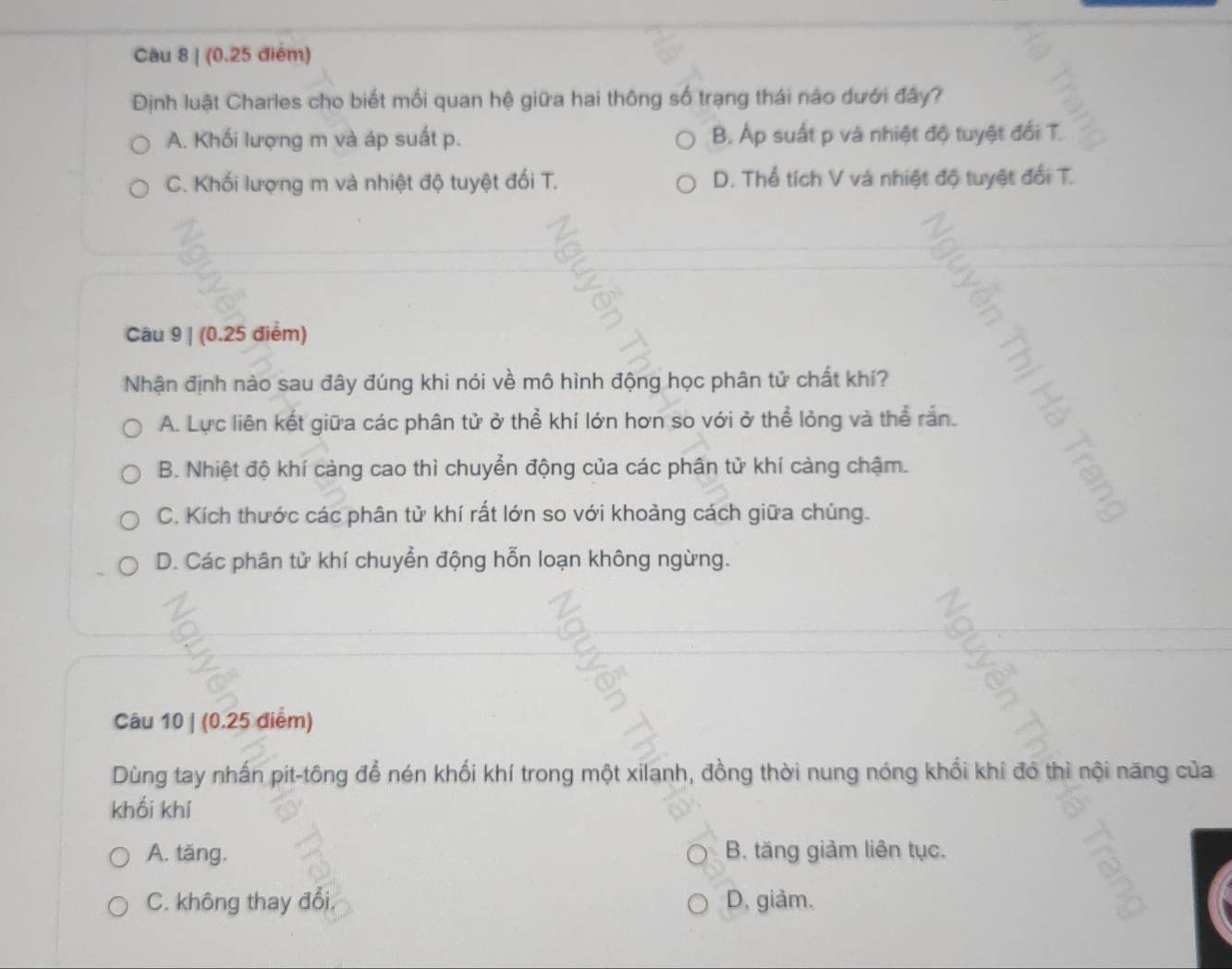 (0.25 điểm)
Định luật Charles cho biết mối quan hệ giữa hai thông số trạng thái nào dưới đây?
A. Khối lượng m và áp suất p. B. Áp suất p và nhiệt độ tuyệt đổi T.
C. Khối lượng m và nhiệt độ tuyệt đối T. D. Thể tích V và nhiệt độ tuyệt đổi T.
Câu 9 | (0.25 điểm)
Nhận định nào sau đây đúng khi nói về mô hình động học phân tử chất khí?
A. Lực liên kết giữa các phân tử ở thể khí lớn hơn so với ở thể lỏng và thể rắn.
B. Nhiệt độ khí càng cao thì chuyển động của các phân tử khí càng chậm.
C. Kích thước các phân tử khí rất lớn so với khoảng cách giữa chúng.
D. Các phân tử khí chuyển động hỗn loạn không ngừng.
Câu 10 | (0.25 điểm)
Dùng tay nhấn pit-tông để nén khối khí trong một xilanh, đồng thời nung nóng khổi khí đó thì nội năng của
khối khí
A. tăng. B. tăng giảm liên tục.
C. không thay đổi, D, giảm、