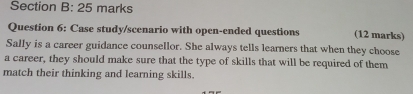 Case study/scenario with open-ended questions (12 marks) 
Sally is a career guidance counsellor. She always tells learners that when they choose 
a career, they should make sure that the type of skills that will be required of them 
match their thinking and learning skills.