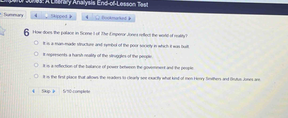 mperor Junes: A Literary Analysis End-of-Lesson Test
Summary 4 Skipped 4 Bookmarked 
6 How does the palace in Scene I of The Emperor Jones reflect the world of reality?
It is a man-made structure and symbol of the poor society in which it was built.
It represents a harsh reality of the struggles of the people.
It is a reflection of the balance of power between the government and the people.
It is the first place that allows the readers to clearly see exactly what kind of men Henry Smithers and Brutus Jones are.
Skip 5/10 complete