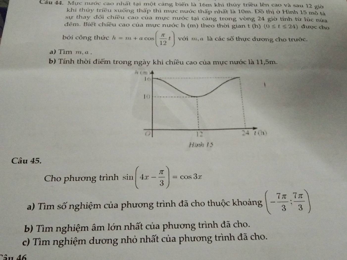 Mực nước cao nhất tại một cảng biển là 16m khi thủy triều lên cao và sau 12 giờ
khi thủy triều xuống thấp thì mực nước thấp nhất là 10m. Đồ thị ở Hình 15 mô tả
sự thay đối chiều cao của mực nước tại cáng trong vòng 24 giờ tính từ lúc nửa
đêm. Biết chiều cao của mực nước h (m) theo thời gian t (h) (0≤ t≤ 24) được cho
bởi công thức h=m+acos ( π /12 t) với m,  là các số thực dương cho trước.
a) Tìm m, a .
b) Tính thời điểm trong ngày khi chiều cao của mực nước là 11,5m.
Câu 45.
Cho phương trình sin (4x- π /3 )=cos 3x
a) Tìm số nghiệm của phương trình đã cho thuộc khoảng (- 7π /3 ; 7π /3 )
b) Tìm nghiệm âm lớn nhất của phương trình đã cho.
c) Tìm nghiệm dương nhỏ nhất của phương trình đã cho.
Tâu 46