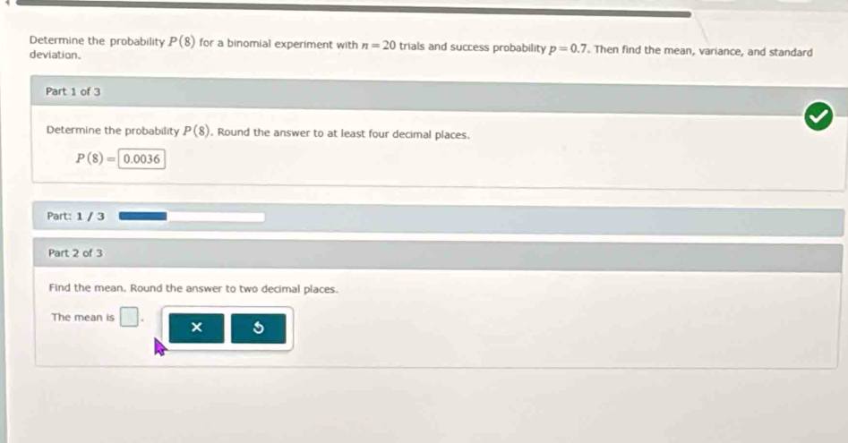 Determine the probability P(8) for a binomial experiment with n=20 trials and success probability p=0.7 Then find the mean, variance, and standard 
deviation. 
Part 1 of 3 
Determine the probability P(8). Round the answer to at least four decimal places.
P(8)=0.0036
Part: 1 / 3 
Part 2 of 3 
Find the mean, Round the answer to two decimal places. 
The mean is □ . ×