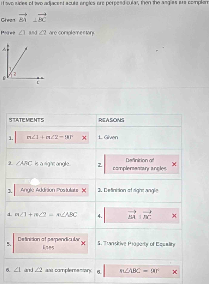 If two sides of two adjacent acute angles are perpendicular, then the angles are complem 
Given vector BA⊥ vector BC
Prove ∠ 1 and ∠ 2 are complementary. 
STATEMENTS REASONS 
1. m∠ 1+m∠ 2=90° 1. Given 
Definition of 
2. ∠ ABC is a right angle. 2. complementary angles 
3. Angle Addition Postulate × 3. Definition of right angle 
4. m∠ 1+m∠ 2=m∠ ABC 4. vector BA⊥ vector (BC)° □  
Definition of perpendicular 
5. 5. Transitive Property of Equality 
lines 
6. ∠ 1 and ∠ 2 are complementary. 6. m∠ ABC=90°