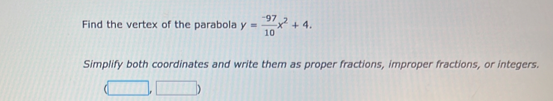 Find the vertex of the parabola y= (-97)/10 x^2+4. 
Simplify both coordinates and write them as proper fractions, improper fractions, or integers. 
| □ ,□ )