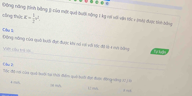 Động năng (tính bằng J) của một quả bưởi nặng 1 kg rơi với vận tốc v (m/s) được tính bằng
công thức K= 1/2 v^2. 
Câu 1:
Động năng của quả bưởi đạt được khi nó rơi với tốc độ là 4 m/s bằng Tự luận
Viết câu trả lời...
Câu 2:
Tốc độ rơi của quả bưởi tại thời điểm quả bưởi đạt được động năng 32 J là
4 m/s. 16 m/s. 12 m/s. 8 m/s.