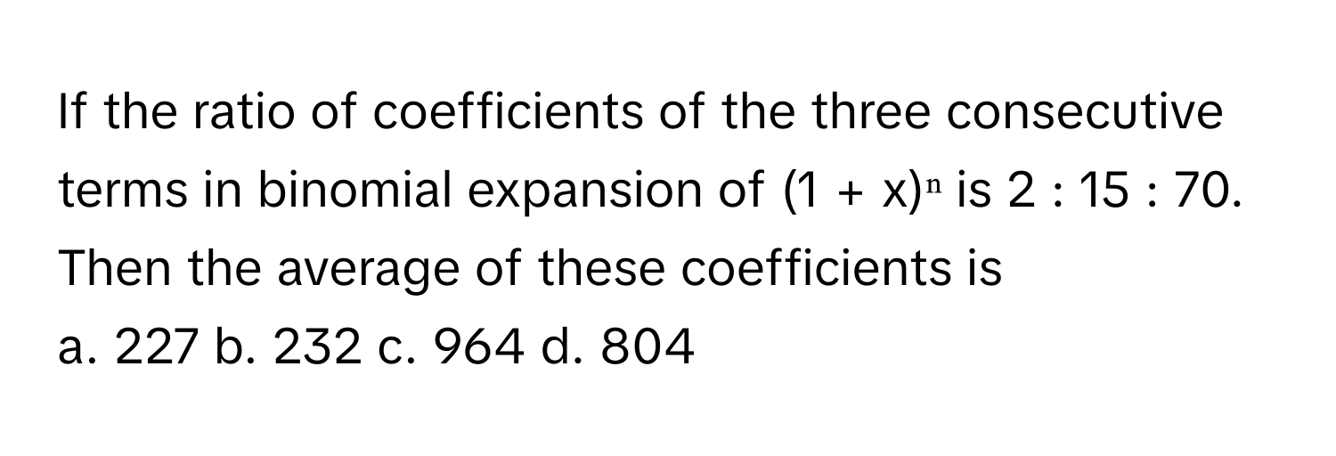 If the ratio of coefficients of the three consecutive terms in binomial expansion of (1 + x)ⁿ is 2 : 15 : 70. Then the average of these coefficients is

a. 227 b. 232 c. 964 d. 804