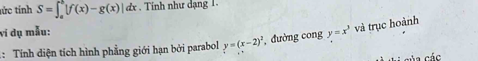 tức tính S=∈t _a^(b|f(x)-g(x)|dx. Tính như dạng 1.
vi dụ mẫu:
1: Tính diện tích hình phẳng giới hạn bởi parabol y=(x-2)^2) , đường cong y=x^3 và trục hoành
của các