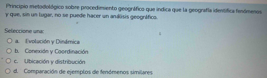 Principio metodológico sobre procedimiento geográfico que indica que la geografía identifica fenómenos
y que, sin un lugar, no se puede hacer un análisis geográfico.
Seleccione una:
a. Evolución y Dinámica
b. Conexión y Coordinación
c. Ubicación y distribución
d. Comparación de ejemplos de fenómenos similares