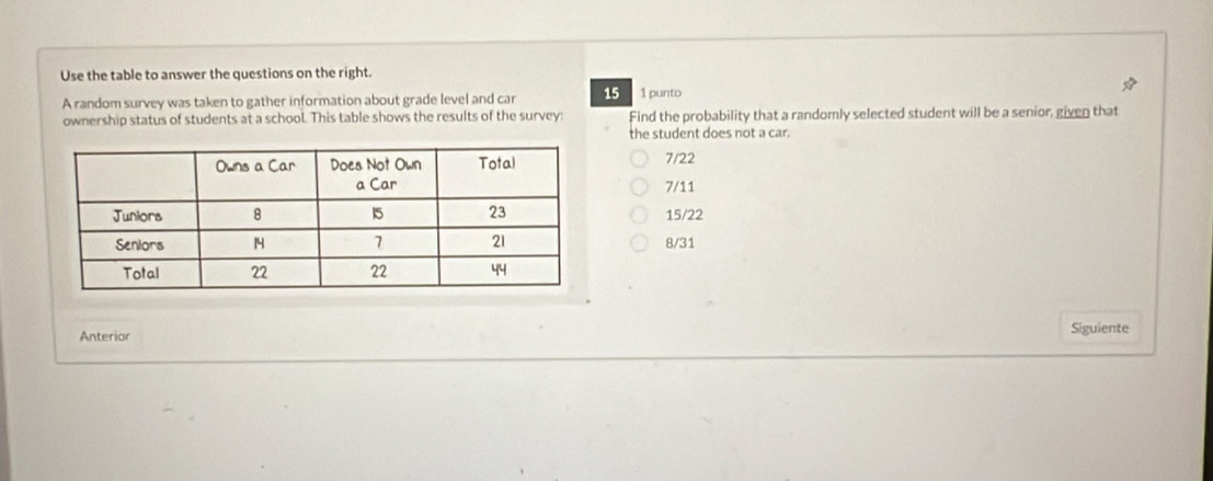 Use the table to answer the questions on the right.
A random survey was taken to gather information about grade level and car 15 1 punto
ownership status of students at a school. This table shows the results of the survey: Find the probability that a randomly selected student will be a senior, given that
the student does not a car.
7/22
7/11
15/22
8/31
Anterior Siguiente