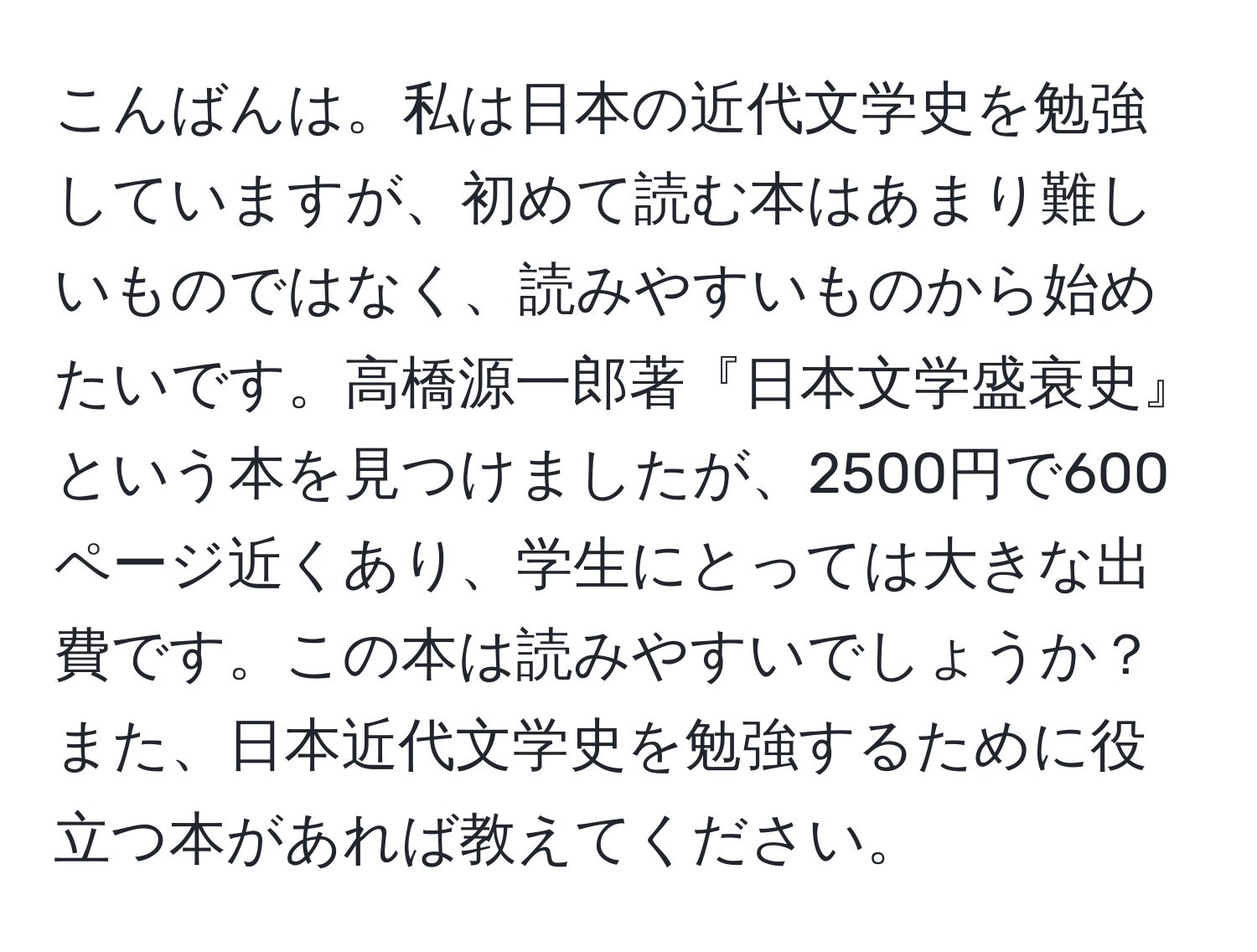 こんばんは。私は日本の近代文学史を勉強していますが、初めて読む本はあまり難しいものではなく、読みやすいものから始めたいです。高橋源一郎著『日本文学盛衰史』という本を見つけましたが、2500円で600ページ近くあり、学生にとっては大きな出費です。この本は読みやすいでしょうか？また、日本近代文学史を勉強するために役立つ本があれば教えてください。