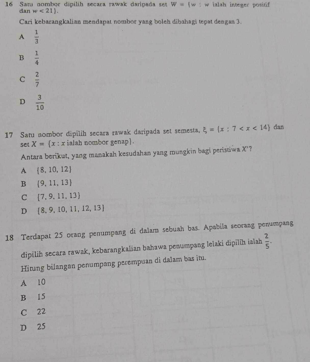 Satu nombor dipilih secara rawak daripada set W=(w : w ialah integer positif 
dan w<21 . 
Cari kebarangkalian mendapat nombor yang boleh dibahagi tepat dengan 3.
A  1/3 
B  1/4 
C  2/7 
D  3/10 
17 Satu nombor dipilih secara rawak daripada set semesta, xi = x:7 dan
se[ X= x:x ialah nombor genap.
Antara berikut, yang manakah kesudahan yang mungkin bagi peristiwa x '?
A  8,10,12
B  9,11,13
C  7,9,11,13
D  8,9,10,11,12,13
18 Terdapat 25 orang penumpang di dalam sebuah bas. Apabila seorang penumpang
dipilih secara rawak, kebarangkalian bahawa penumpang lelaki dipilīh ialah  2/5 . 
Hitung bilangan penumpang perempuan di dalam bas itu.
A 10
B 15
C 22
D 25