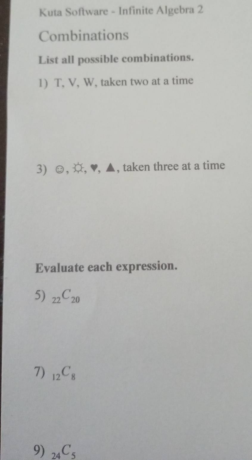 Kuta Software - Infinite Algebra 2 
Combinations 
List all possible combinations. 
1) T, V, W, taken two at a time 
3 e° , , ♥, ▲, taken three at a time 
Evaluate each expression. 
5) _22C_20
7) _12C_8
9) _24C_5