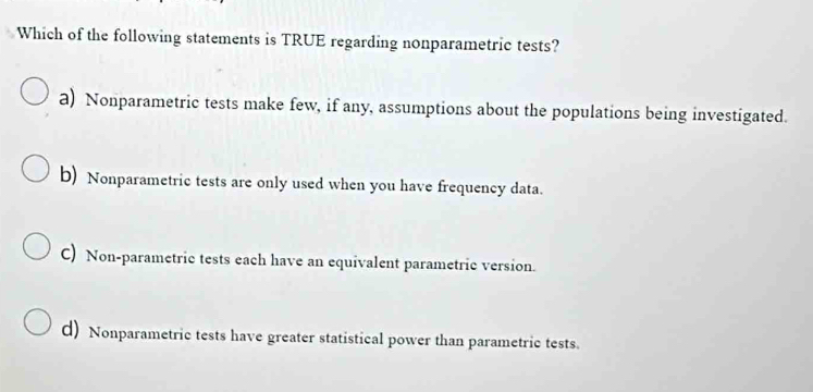 Which of the following statements is TRUE regarding nonparametric tests?
a) Nonparametric tests make few, if any, assumptions about the populations being investigated.
b) Nonparametric tests are only used when you have frequency data.
C) Non-parametric tests each have an equivalent parametric version.
d) Nonparametric tests have greater statistical power than parametric tests.