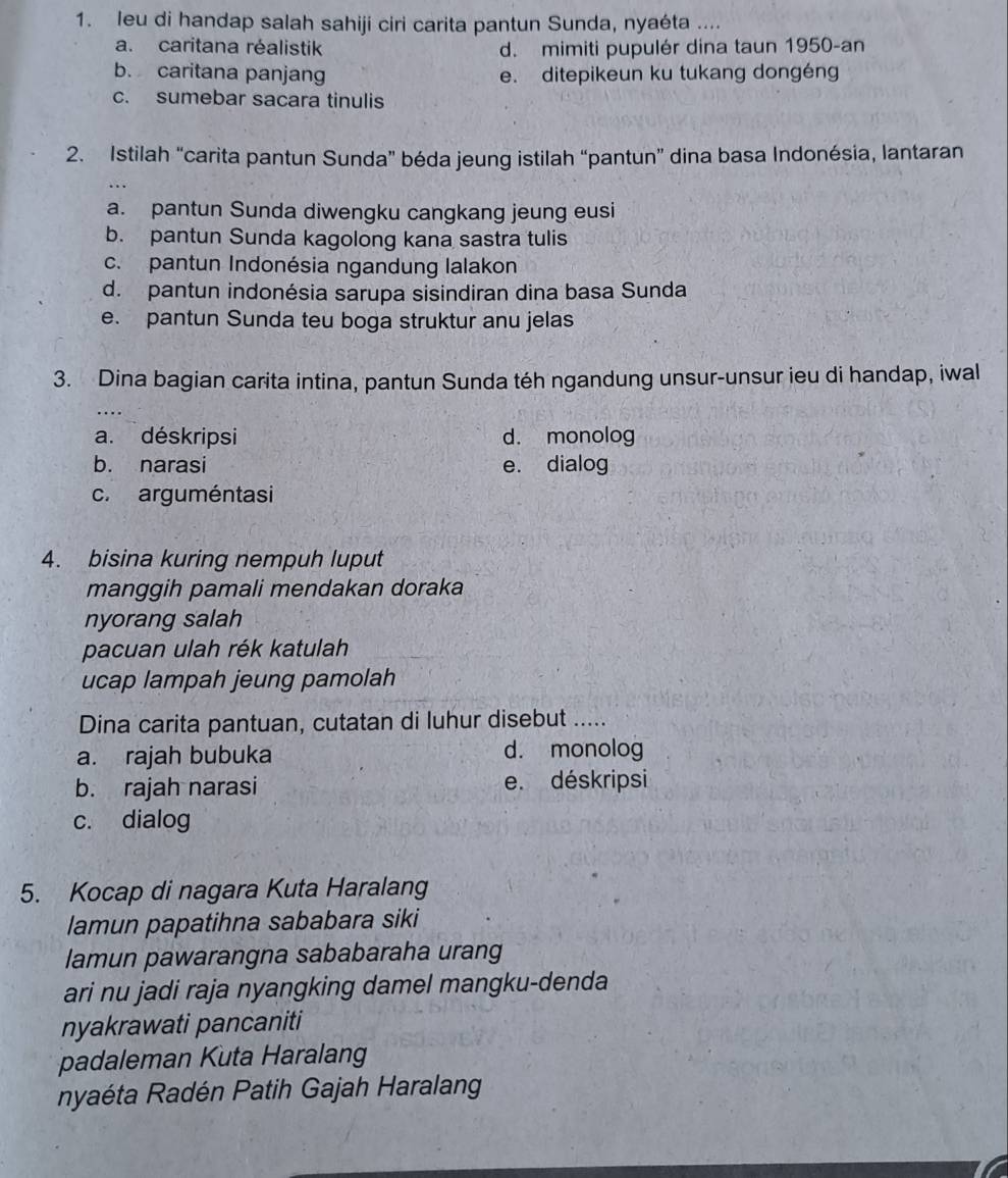 leu di handap salah sahiji ciri carita pantun Sunda, nyaéta ....
a. caritana réalistik d. mimiti pupulér dina taun 1950-an
b. caritana panjang e. ditepikeun ku tukang dongéng
c. sumebar sacara tinulis
2. Istilah “carita pantun Sunda” béda jeung istilah “pantun” dina basa Indonésia, lantaran
a. pantun Sunda diwengku cangkang jeung eusi
b. pantun Sunda kagolong kana sastra tulis
c. pantun Indonésia ngandung lalakon
d. pantun indonésia sarupa sisindiran dina basa Sunda
e. pantun Sunda teu boga struktur anu jelas
3. Dina bagian carita intina, pantun Sunda téh ngandung unsur-unsur ieu di handap, iwal
a. déskripsi d. monolog
b. narasi e. dialog
c. arguméntasi
4. bisina kuring nempuh luput
manggih pamali mendakan doraka
nyorang salah
pacuan ulah rék katulah
ucap lampah jeung pamolah
Dina carita pantuan, cutatan di luhur disebut .....
a. rajah bubuka d. monolog
b. rajah narasi e. déskripsi
c. dialog
5. Kocap di nagara Kuta Haralang
lamun papatihna sababara siki
lamun pawarangna sababaraha urang
ari nu jadi raja nyangking damel mangku-denda
nyakrawati pancaniti
padaleman Kuta Haralang
nyaéta Radén Patih Gajah Haralang