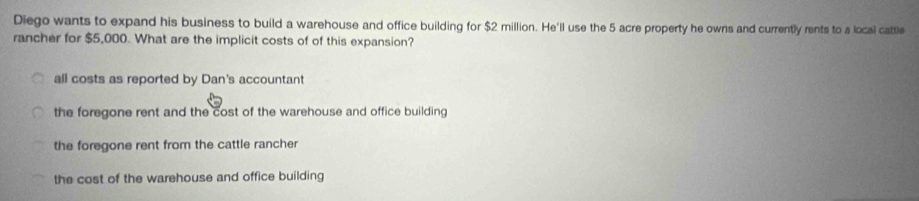 Diego wants to expand his business to build a warehouse and office building for $2 million. He'll use the 5 acre property he owns and currently rents to a local cattle
rancher for $5,000. What are the implicit costs of of this expansion?
all costs as reported by Dan's accountant
the foregone rent and the cost of the warehouse and office building
the foregone rent from the cattle rancher
the cost of the warehouse and office building