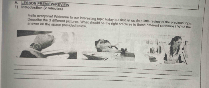 LESSON PREVIEW/REVIEW 
1) Introduction (2 minutes) 
Hello everyone! Welcome to our interesting topic today but first let us do a little review of the previous topic. 
Describe the 3 different pictures. What should be the right practices to these different scenarios? Write the 
answer on the space provided below. 
_ 
_ 
_