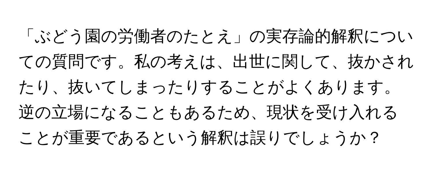 「ぶどう園の労働者のたとえ」の実存論的解釈についての質問です。私の考えは、出世に関して、抜かされたり、抜いてしまったりすることがよくあります。逆の立場になることもあるため、現状を受け入れることが重要であるという解釈は誤りでしょうか？