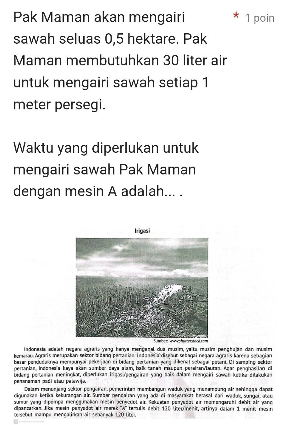 Pak Maman akan mengairi 1 poin 
sawah seluas 0,5 hektare. Pak 
Maman membutuhkan 30 liter air 
untuk mengairi sawah setiap 1
meter persegi. 
Waktu yang diperlukan untuk 
mengairi sawah Pak Maman 
dengan mesin A adalah... . 
Indonesia adalah negara agraris yang hanya mengenal dua musim, yaitu musim penghujan dan musim 
kemarau. Agraris merupakan sektor bidang pertanian. Indonesia disebut sebagai negara agraris karena sebagian 
besar penduduknya mempunyai pekerjaan di bidang pertanian yang dikenal sebagai petani. Di samping sektor 
pertanian, Indonesia kaya akan sumber daya alam, baik tanah maupun perairan/lautan. Agar penghasilan di 
bidang pertanian meningkat, diperlukan irigasi/pengairan yang baik dalam mengairi sawah ketika dilakukan 
penanaman padi atau palawija. 
Dalam menunjang sektor pengairan, pemerintah membangun waduk yang menampung air sehingga dapat 
digunakan ketika kekurangan air. Sumber pengairan yang ada di masyarakat berasal dari waduk, sungai, atau 
sumur yang dipompa menggunakan mesin penyedot air. Kekuatan penyedot air memengaruhi debit air yang 
dipancarkan. Jika mesin penyedot air merek 'A' tertulis debit 120 liter /menit, artinya dalam 1 menit mesin 
tersebut mampu mengalirkan air sebanyak 120 liter.