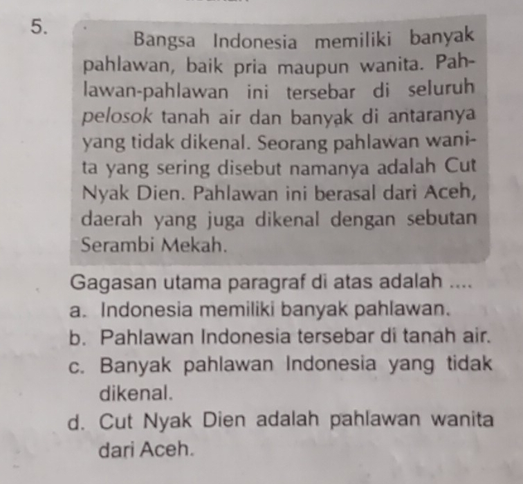 Bangsa Indonesia memiliki banyak
pahlawan, baik pria maupun wanita. Pah-
lawan-pahlawan ini tersebar di seluruh
pelosok tanah air dan banyak di antaranya
yang tidak dikenal. Seorang pahlawan wani-
ta yang sering disebut namanya adalah Cut
Nyak Dien. Pahlawan ini berasal dari Aceh,
daerah yang juga dikenal dengan sebutan
Serambi Mekah.
Gagasan utama paragraf di atas adalah ....
a. Indonesia memiliki banyak pahlawan.
b. Pahlawan Indonesia tersebar di tanah air.
c. Banyak pahlawan Indonesia yang tidak
dikenal.
d. Cut Nyak Dien adalah pahlawan wanita
dari Aceh.