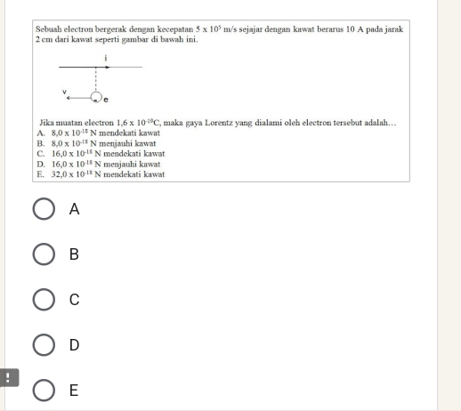 Sebuah electron bergerak dengan kecepatan 5* 10^5 m/s sejajar dengan kawat berarus 10 A pada jarak
2 cm dari kawat seperti gambar di bawah ini.
Jika muatan electror 1.6* 10^(-19)C ', maka gaya Lorentz yang dialami oleh electron tersebut adalah…
A. 8.0* 10^(-18)N mendekati kawat
B. 8.0* 10^(-15)N menjauhi kawat
C. 16.0* 10^(-11)N mendekati kawat
D. 16.0* 10^(-15)N menjauhi kawat
E. 32,0* 10^(15)N mendekati kawat
A
B
C
D
!
E