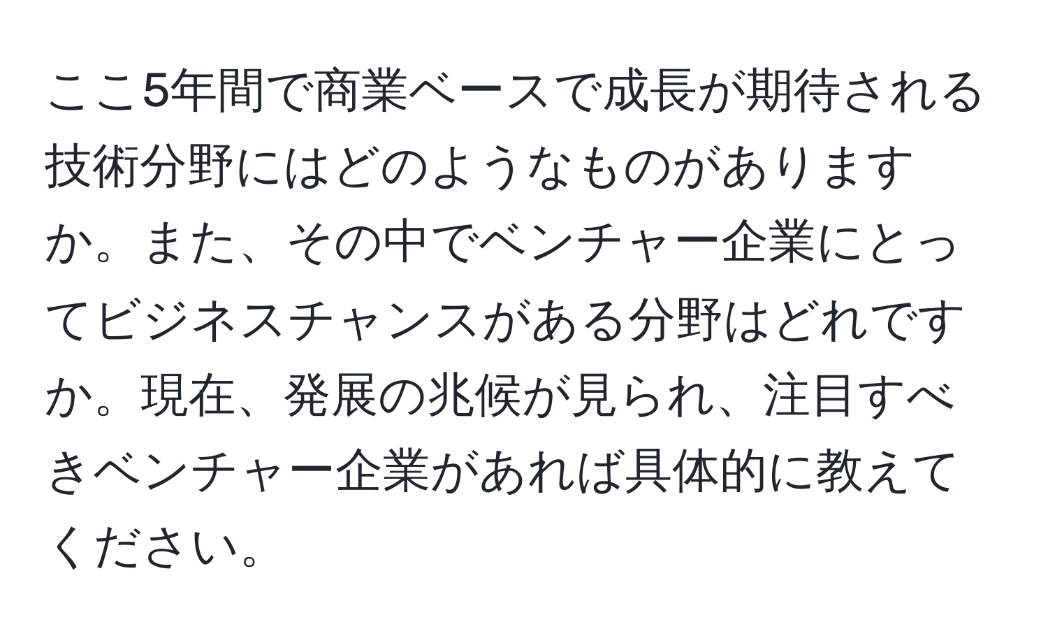 ここ5年間で商業ベースで成長が期待される技術分野にはどのようなものがありますか。また、その中でベンチャー企業にとってビジネスチャンスがある分野はどれですか。現在、発展の兆候が見られ、注目すべきベンチャー企業があれば具体的に教えてください。