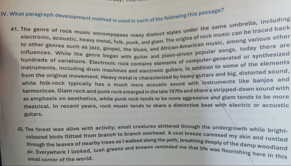 What paragraph development method is used in each of the following this passage? 
41. The genre of rock music encompasses many distinct styles under the same umbrella, including 
electronic, acoustic, heavy metal, folk, punk, and glam. The origins of rock music can be traced back 
to other genres such as jazz, gospel, the blues, and African-American music, among various other 
influences. While the genre began with guitar and piano-driven popular songs, today there are 
hundreds of variations. Electronic rock contains elements of computer-generated or synthesized 
instruments, including drum machines and electronic guitars, in addition to some of the elements 
from the original movement. Heavy metal is characterized by heavy guitars and big, distorted sound, 
while folk-rock typically has a much more acoustic sound with instruments like banjos and 
harmonicas. Glam rock and punk rock emerged in the late 1970s and share a stripped-down sound with 
an emphasis on aesthetics, while punk rock tends to be more aggressive and glam tends to be more 
theatrical. In recent years, rock music tends to share a distinctive beat with electric or acoustic 
guitars. 
42. The forest was alive with activity; small creatures skittered through the undergrowth while bright- 
coloured birds flitted from branch to branch overhead. A cool breeze caressed my skin and rustled 
through the leaves of nearby trees as I walked along the path, breathing deeply of the damp woodland 
air. Everywhere I looked, lush greens and browns reminded me that life was flourishing here in this 
small corner of the world.