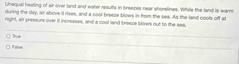 Unequal heating of air over land and water results in breezes near shorelines. While the land is warm
during the day, air above it rises, and a cool breeze blows in from the sea. As the land cools off at
night, air pressure over it increases, and a cool land breeze blows out to the sea.
True
False