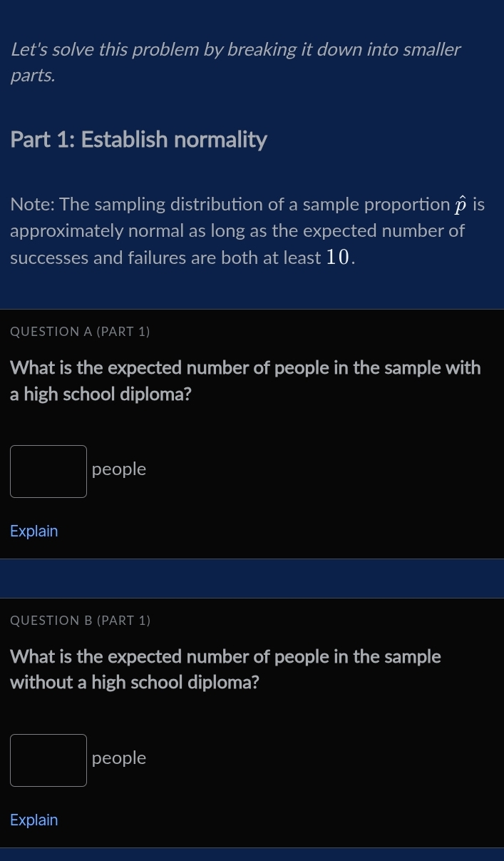 Let's solve this problem by breaking it down into smaller 
parts. 
Part 1: Establish normality 
Note: The sampling distribution of a sample proportion ρ is 
approximately normal as long as the expected number of 
successes and failures are both at least 10. 
QUESTION A (PART 1) 
What is the expected number of people in the sample with 
a high school diploma? 
people 
Explain 
QUESTION B (PART 1) 
What is the expected number of people in the sample 
without a high school diploma? 
people 
Explain