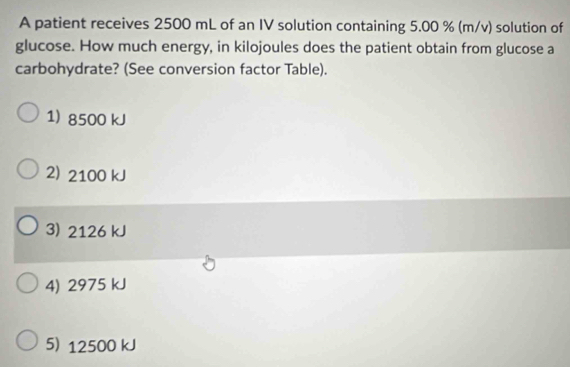 A patient receives 2500 mL of an IV solution containing 5.00 % (m/v) solution of
glucose. How much energy, in kilojoules does the patient obtain from glucose a
carbohydrate? (See conversion factor Table).
1) 8500 kJ
2) 2100 kJ
3) 2126 kJ
4) 2975 kJ
5) 12500 kJ