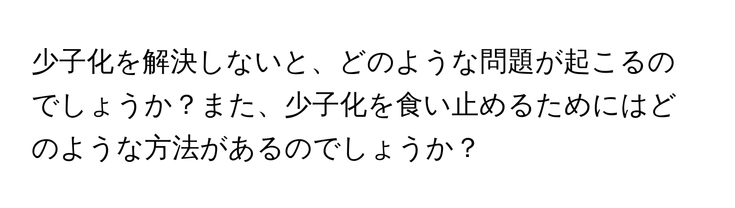 少子化を解決しないと、どのような問題が起こるのでしょうか？また、少子化を食い止めるためにはどのような方法があるのでしょうか？