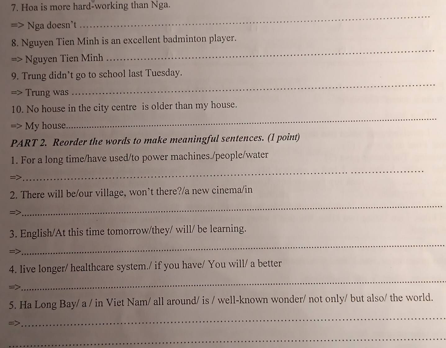 Hoa is more hard-working than Nga. 
Nga doesn't 
_ 
8. Nguyen Tien Minh is an excellent badminton player. 
a Nguyen Tien Minh 
_ 
9. Trung didn’t go to school last Tuesday. 
=> Trung was 
_ 
_ 
10. No house in the city centre is older than my house. 
=> My house 
PART 2. Reorder the words to make meaningful sentences. (1 point) 
1. For a long time/have used/to power machines./people/water 
=> 
_ 
2. There will be/our village, won’t there?/a new cinema/in 
=> 
_ 
_ 
3. English/At this time tomorrow/they/ will/ be learning. 
=> 
4. live longer/ healthcare system./ if you have/ You will/ a better 
_ 
=> 
5. Ha Long Bay/ a / in Viet Nam/ all around/ is / well-known wonder/ not only/ but also/ the world. 
_ 
_