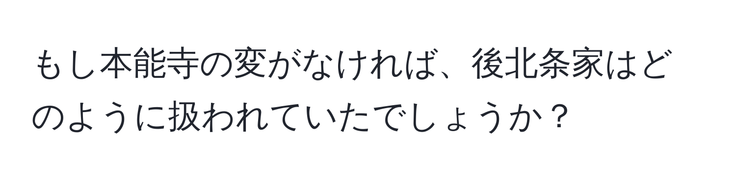 もし本能寺の変がなければ、後北条家はどのように扱われていたでしょうか？