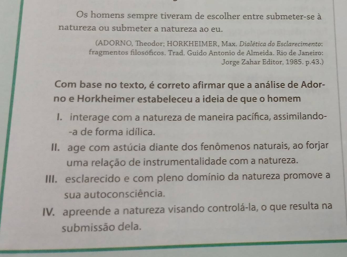 Os homens sempre tiveram de escolher entre submeter-se à
natureza ou submeter a natureza ao eu.
(ADORNO, Theodor; HORKHEIMER, Max. Dialética do Esclarecimento:
fragmentos filosóficos. Trad. Guido Antonio de Almeida. Rio de Janeiro:
Jorge Zahar Editor, 1985. p.43.)
Com base no texto, é correto afirmar que a análise de Ador-
no e Horkheimer estabeleceu a ideia de que o homem
I interage com a natureza de maneira pacífica, assimilando-
-a de forma idílica.
I age com astúcia diante dos fenômenos naturais, ao forjar
uma relação de instrumentalidade com a natureza.
III. esclarecido e com pleno domínio da natureza promove a
sua autoconsciência.
IV. apreende a natureza visando controlá-la, o que resulta na
submissão dela.