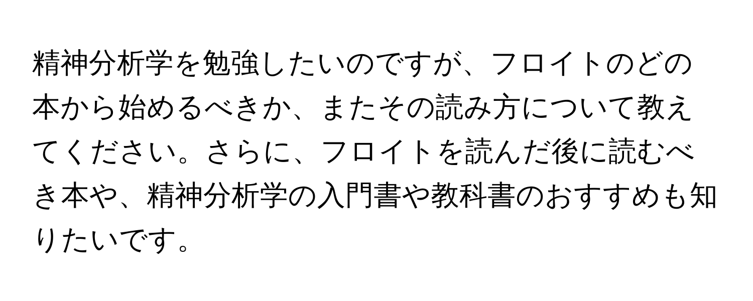 精神分析学を勉強したいのですが、フロイトのどの本から始めるべきか、またその読み方について教えてください。さらに、フロイトを読んだ後に読むべき本や、精神分析学の入門書や教科書のおすすめも知りたいです。