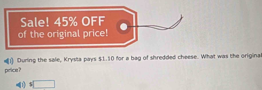 Sale! 45% OFF 
of the original price! 
During the sale, Krysta pays $1.10 for a bag of shredded cheese. What was the original 
price?
$□