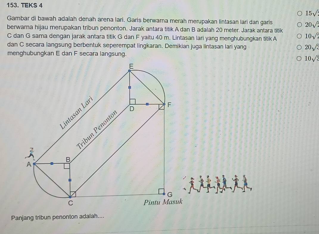 TEKS 4
15sqrt(2)
Gambar di bawah adalah denah arena lari. Garis berwarna merah merupakan lintasan lari dan garis
20sqrt(2)
berwarna hijau merupakan tribun penonton. Jarak antara titik A dan B adalah 20 meter. Jarak antara titik
C dan G sama dengan jarak antara titik G dan F yaitu 40 m. Lintaşan lari yang menghubungkan titik A 10sqrt(2)
dan C secara langsung berbentuk seperempat lingkaran. Demikian juga lintasan lari yang 20sqrt(3)
menghubungkan E dan F secara langsung.
10sqrt(3)
Panjang tribun penonton adalah....