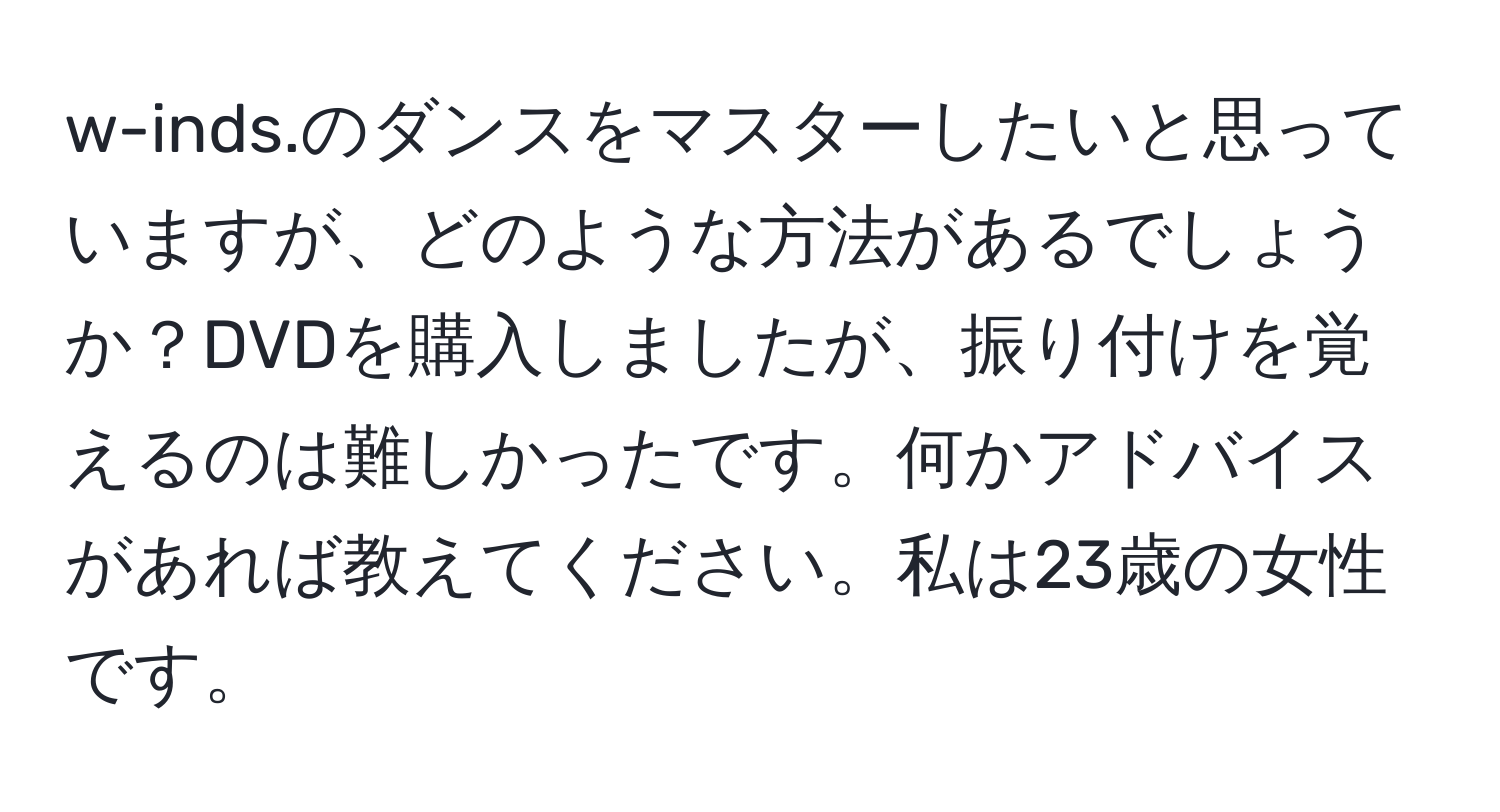 w-inds.のダンスをマスターしたいと思っていますが、どのような方法があるでしょうか？DVDを購入しましたが、振り付けを覚えるのは難しかったです。何かアドバイスがあれば教えてください。私は23歳の女性です。