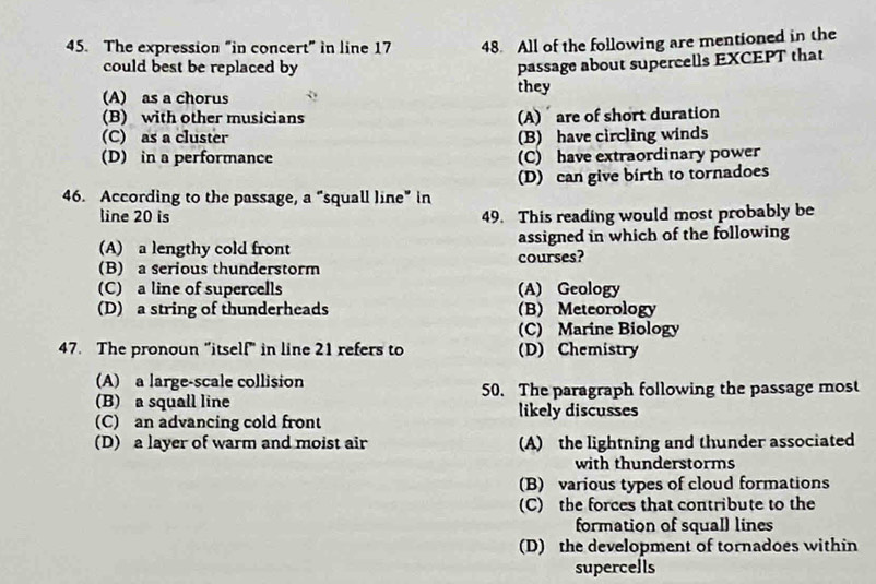 The expression “in concert” in line 17 48. All of the following are mentioned in the
could best be replaced by
passage about supercells EXCEPT that
(A) as a chorus they
(B) with other musicians (A) are of short duration
(C) as a cluster (B) have circling winds
(D) in a performance (C) have extraordinary power
(D) can give birth to tornadoes
46. According to the passage, a “squall line” in
line 20 is 49. This reading would most probably be
(A) a lengthy cold front assigned in which of the following
(B) a serious thunderstorm courses?
(C) a line of supercells (A) Geology
(D) a string of thunderheads (B) Meteorology
(C) Marine Biology
47. The pronoun "itself" in line 21 refers to (D) Chemistry
(A) a large-scale collision
(B) a squall line 50. The paragraph following the passage most
likely discusses
(C) an advancing cold front
(D) a layer of warm and moist air (A) the lightning and thunder associated
with thunderstorms
(B) various types of cloud formations
(C) the forces that contribute to the
formation of squall lines
(D) the development of tornadoes within
supercells