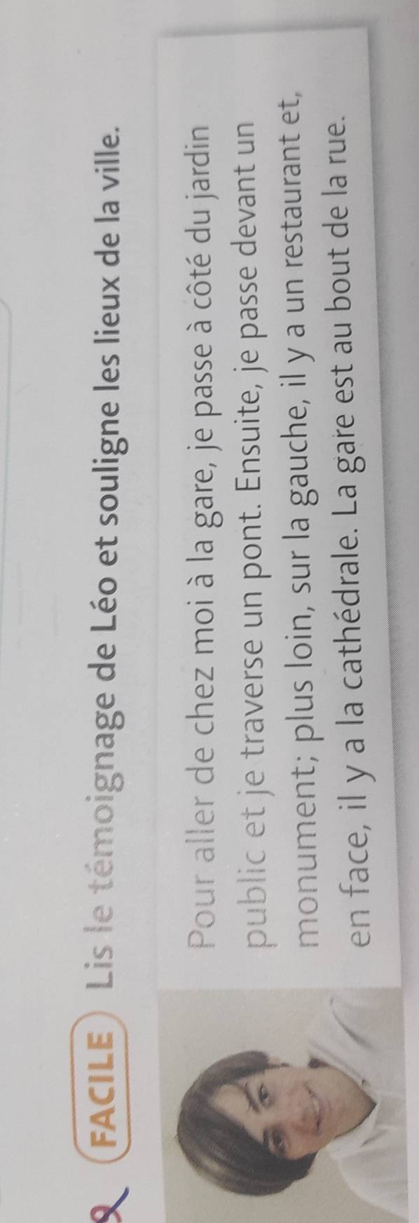 FACILE) Lis le témoignage de Léo et souligne les lieux de la ville. 
Pour aller de chez moi à la gare, je passe à côté du jardin 
public et je traverse un pont. Ensuite, je passe devant un 
monument; plus loin, sur la gauche, il y a un restaurant et, 
en face, il y a la cathédrale. La gare est au bout de la rue.