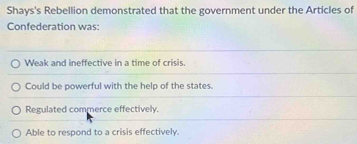 Shays's Rebellion demonstrated that the government under the Articles of
Confederation was:
Weak and ineffective in a time of crisis.
Could be powerful with the help of the states.
Regulated commerce effectively.
Able to respond to a crisis effectively.