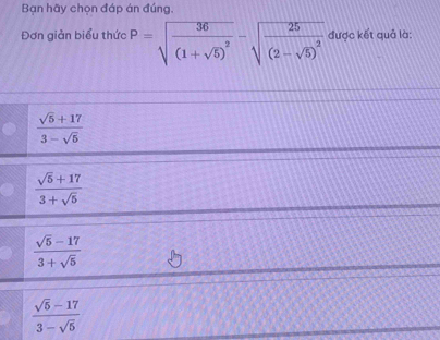 Bạn hãy chọn đáp án đúng,
Đơn giản biểu thức P=sqrt(frac 36)(1+sqrt(5))^2-sqrt(frac 25)(2-sqrt(5))^2 được kết quả là:
 (sqrt(5)+17)/3-sqrt(5) 
 (sqrt(5)+17)/3+sqrt(5) 
 (sqrt(5)-17)/3+sqrt(5) 
 (sqrt(5)-17)/3-sqrt(5) 