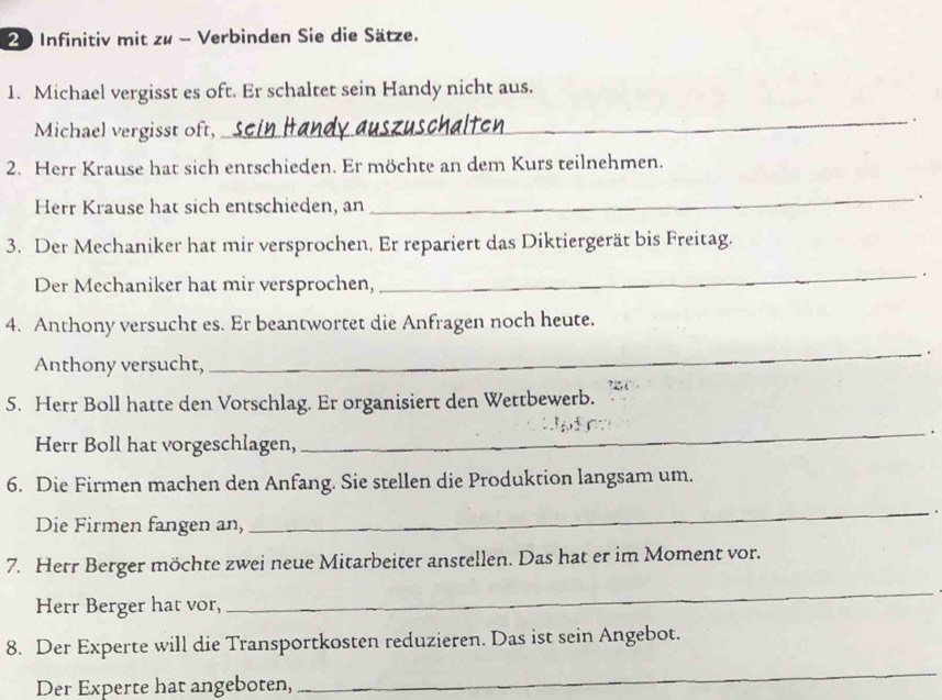 Infinitiv mit zu - Verbinden Sie die Sätze. 
1. Michael vergisst es oft. Er schaltet sein Handy nicht aus. 
Michael vergisst oft, 
_。 
2. Herr Krause hat sich entschieden. Er möchte an dem Kurs teilnehmen. 
Herr Krause hat sich entschieden, an 
_. 
3. Der Mechaniker hat mir versprochen. Er repariert das Diktiergerät bis Freitag. 
Der Mechaniker hat mir versprochen, 
_ 
. 
4. Anthony versucht es. Er beantwortet die Anfragen noch heute. 
_. 
Anthony versucht, 
5. Herr Boll hatte den Vorschlag. Er organisiert den Wettbewerb. 
_. 
Herr Boll hat vorgeschlagen, 
6. Die Firmen machen den Anfang. Sie stellen die Produktion langsam um. 
Die Firmen fangen an, 
_ 
7. Herr Berger möchte zwei neue Mitarbeiter anstellen. Das hat er im Moment vor. 
Herr Berger hat vor, 
_ 
8. Der Experte will die Transportkosten reduzieren. Das ist sein Angebot. 
Der Experte hat angeboten, 
_