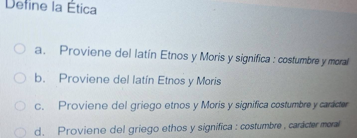 Define la Ética
a. Proviene del latín Etnos y Moris y significa : costumbre y moral
b. Proviene del latín Etnos y Moris
c. Proviene del griego etnos y Moris y significa costumbre y carácter
d. Proviene del griego ethos y significa : costumbre , carácter moral