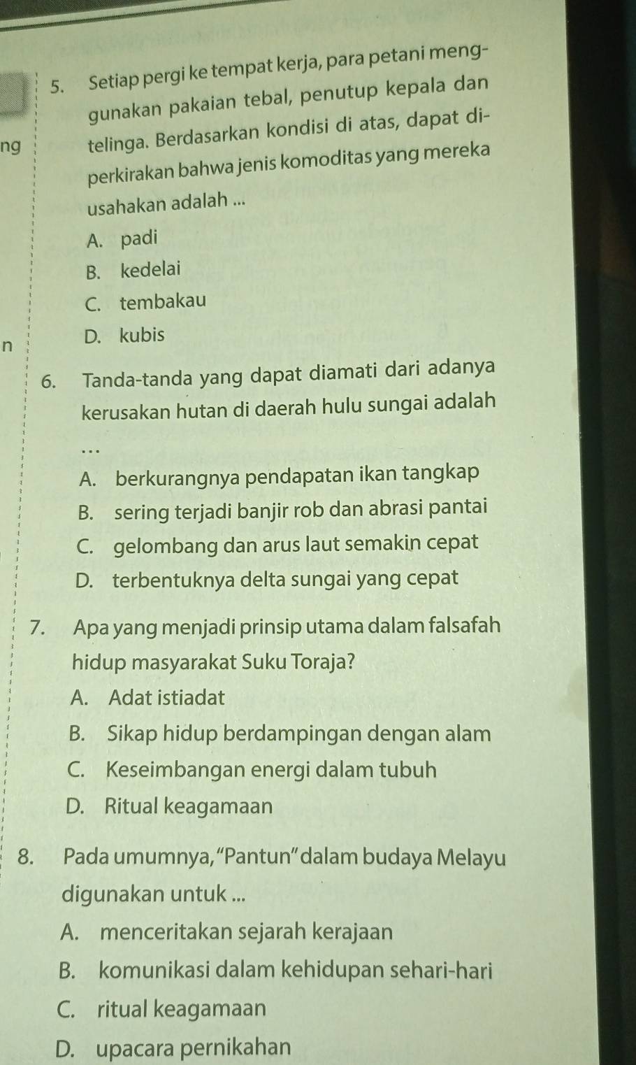 Setiap pergi ke tempat kerja, para petani meng-
gunakan pakaian tebal, penutup kepala dan
ng telinga. Berdasarkan kondisi di atas, dapat di-
perkirakan bahwa jenis komoditas yang mereka
usahakan adalah ...
A. padi
B. kedelai
C. tembakau
n D. kubis
6. Tanda-tanda yang dapat diamati dari adanya
kerusakan hutan di daerah hulu sungai adalah
…..
A. berkurangnya pendapatan ikan tangkap
B. sering terjadi banjir rob dan abrasi pantai
C. gelombang dan arus laut semakin cepat
D. terbentuknya delta sungai yang cepat
7. Apa yang menjadi prinsip utama dalam falsafah
hidup masyarakat Suku Toraja?
A. Adat istiadat
B. Sikap hidup berdampingan dengan alam
C. Keseimbangan energi dalam tubuh
D. Ritual keagamaan
8. Pada umumnya, “Pantun” dalam budaya Melayu
digunakan untuk ...
A. menceritakan sejarah kerajaan
B. komunikasi dalam kehidupan sehari-hari
C. ritual keagamaan
D. upacara pernikahan