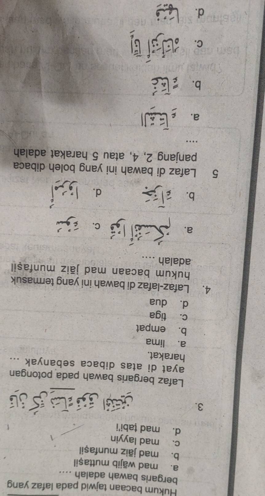 Hukum bacaan tajwid pada lafaz yang
bergaris bawah adalah ....
a. mad wājib muttaşil
b. mad jāiz munfaṣil
c. mad layyin
d. mad țabi'i
3.
js e
Lafaz bergaris bawah pada potongan
ayat di atas dibaca sebanyak ...
harakat.
a. lima
b. empat
c. tiga
dà dua
4. Lafaz-lafaz di bawah ini yang termasuk
hukum bacaan mad jāiz munfaşil
adalah ....
a.
b.
d.
5 Lafaz di bawah ini yang boleh dibaca
panjang 2, 4, atau 5 harakat adalah
…...
a.
b.
C.
d. t