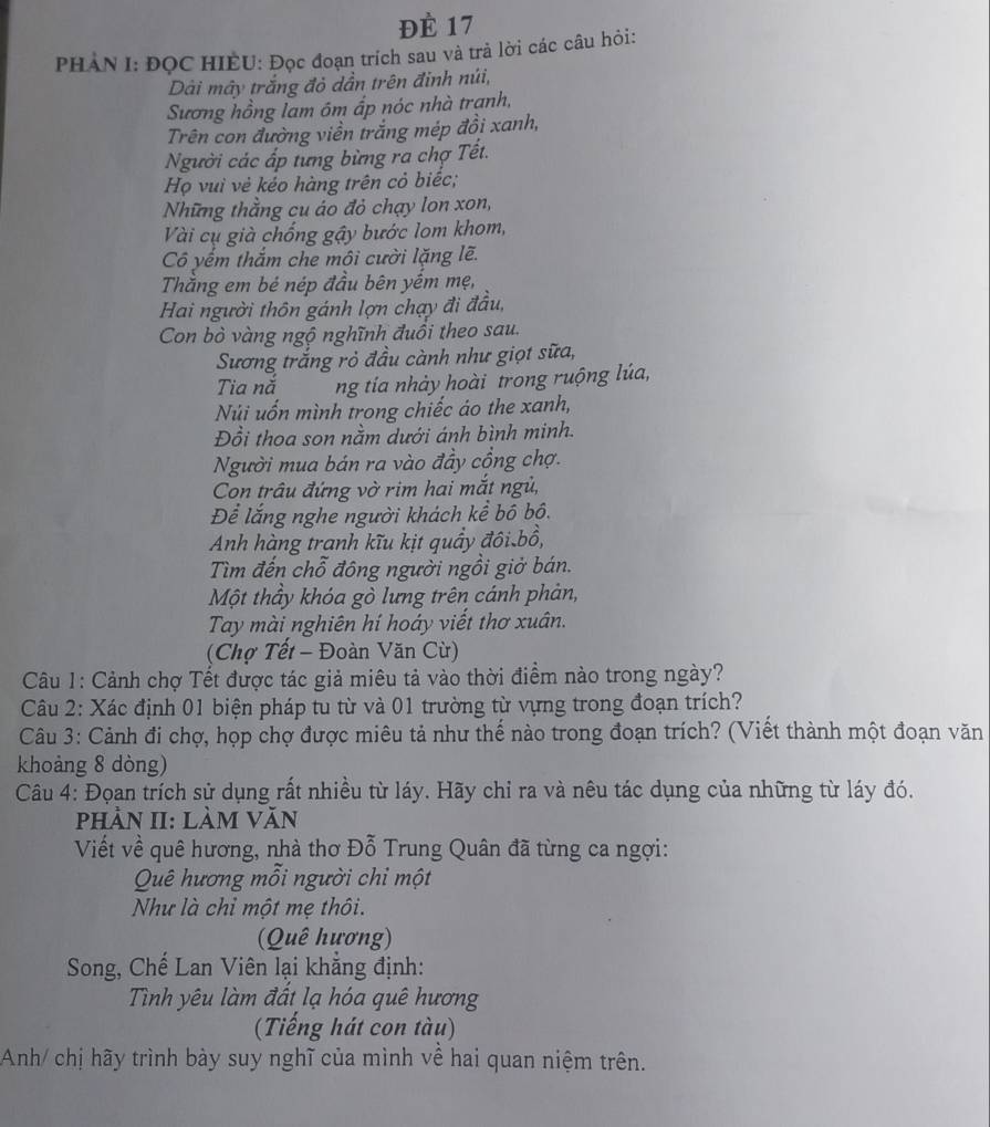 ĐÈ 17
PHAN I: ĐOC HIEU: Đọc đoạn trích sau và trả lời các câu hỏi:
Dải mây trắng đỏ dần trên đinh núi,
Sương hồng lam ôm ấp nóc nhà trạnh,
Trên con đường viền trắng mép đồi xanh,
Người các ấp tưng bừng ra chợ Tết.
Họ vuì vẻ kéo hàng trên cỏ biếc;
Những thẳng cu áo đỏ chạy lon xon,
Vài cụ già chống gậy bước lom khom,
Cô yếm thắm che môi cười lặng lẽ.
Thằng em bé nép đầu bên yềm mẹ,
Hai người thôn gánh lợn chạy đi đầu,
Con bò vàng ngộ nghĩnh đuổi theo sau.
Sương trắng rỏ đầu cành như giọt sữa,
Tia nắ ng tía nhảy hoài trong ruộng lúa,
Núi uốn mình trong chiếc áo the xanh,
Đồi thoa son nằm dưới ánh bình minh.
Người mua bán ra vào đầy cổng chợ.
Con trâu đứng vờ rim hai mắt ngủ,
Để lắng nghe người khách kể bộ bồ.
Anh hàng tranh kĩu kịt quầy đôi bổ,
Tìm đến chỗ đông người ngồi giở bán.
Một thầy khóa gò lưng trên cánh phản,
Tay mài nghiên hí hoáy viết thơ xuân.
(Chợ Tết - Đoàn Văn Cừ)
Cu 1: Cảnh chợ Tết được tác giả miêu tả vào thời điểm nào trong ngày?
Câu 2: Xác định 01 biện pháp tu từ và 01 trường từ vựng trong đoạn trích?
Câu 3: Cảnh đi chợ, họp chợ được miêu tả như thế nào trong đoạn trích? (Viết thành một đoạn văn
khoảng 8 dòng)
Câu 4: Đọan trích sử dụng rất nhiều từ láy. Hãy chỉ ra và nêu tác dụng của những từ láy đó.
phảN II: làm Văn
Viết về quê hương, nhà thơ Đỗ Trung Quân đã từng ca ngợi:
Quê hương mỗi người chi một
Như là chỉ một mẹ thôi.
(Quê hương)
Song, Chế Lan Viên lại khẳng định:
Tình yêu làm đất lạ hóa quê hương
(Tiếng hát con tàu)
Anh/ chị hãy trình bày suy nghĩ của mình về hai quan niệm trên.