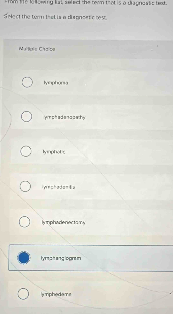 From the following list, select the term that is a diagnostic test.
Select the term that is a diagnostic test.
Multiple Choice
lymphoma
lymphadenopathy
lymphatic
lymphadenitis
lymphadenectomy
lymphangiogram
lymphedema